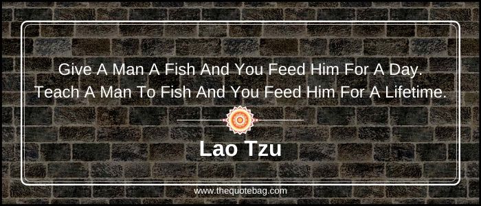 Give a man a fish and you feed him for a day. Teach a man to fish and you feed him for a lifetime - Lao Tzu