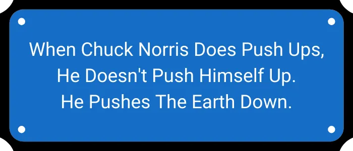When Chuck Norris does push ups, he doesn't push himself up. He pushes the earth down.