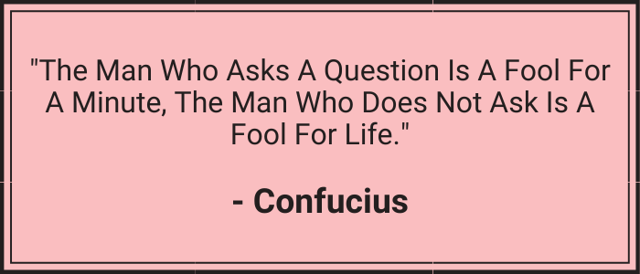 "The man who asks a question is a fool for a minute, the man who does not ask is a fool for life." - Confucius