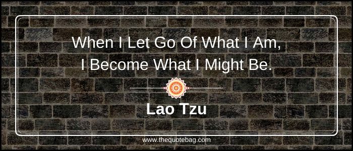 When I let go of what I am, I become what I might be - Lao Tzu