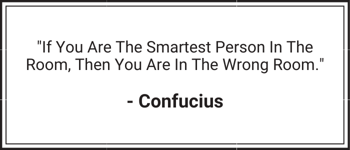 "If you are the smartest person in the room, then you are in the wrong room." - Confucius