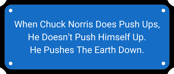 When Chuck Norris does push ups, he doesn't push himself up. He pushes the earth down.