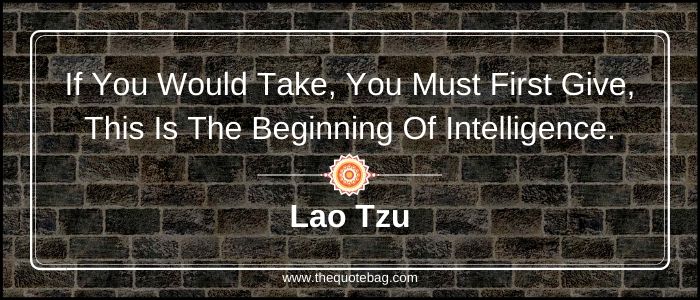 If you would take, you must first give, this is the beginning of intelligence - Lao Tzu
