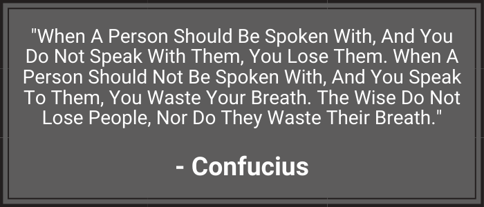 "When a person should be spoken with, and you do not speak with them, you lose them. When a person should not be spoken with, and you speak to them, you waste your breath. The wise do not lose people, nor do they waste their breath." - Confucius