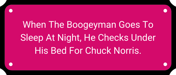 When the Boogeyman goes to sleep at night, he checks under his bed for Chuck Norris.