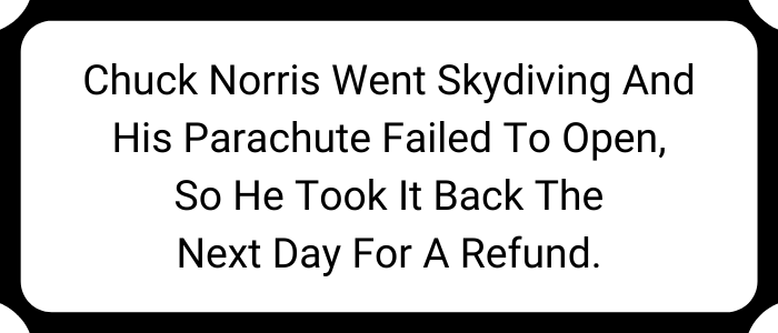 Chuck Norris went skydiving and his parachute failed to open, so he took it back the next day for a refund.