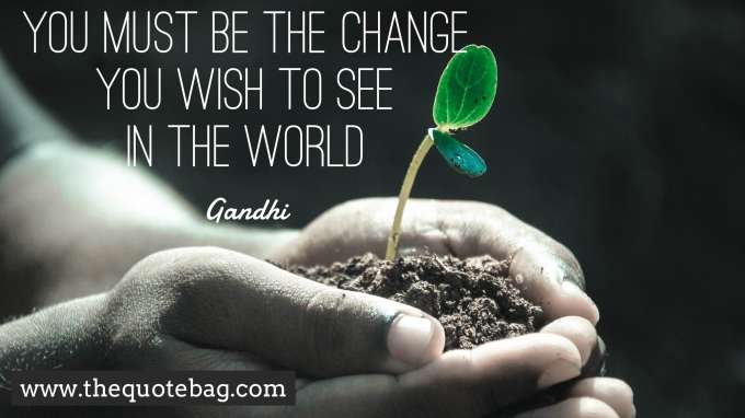 “You must be the change you wish to see in the world” - Gandhi