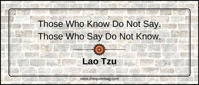 Those who know do not say. Those who say do not know - Lao Tzu